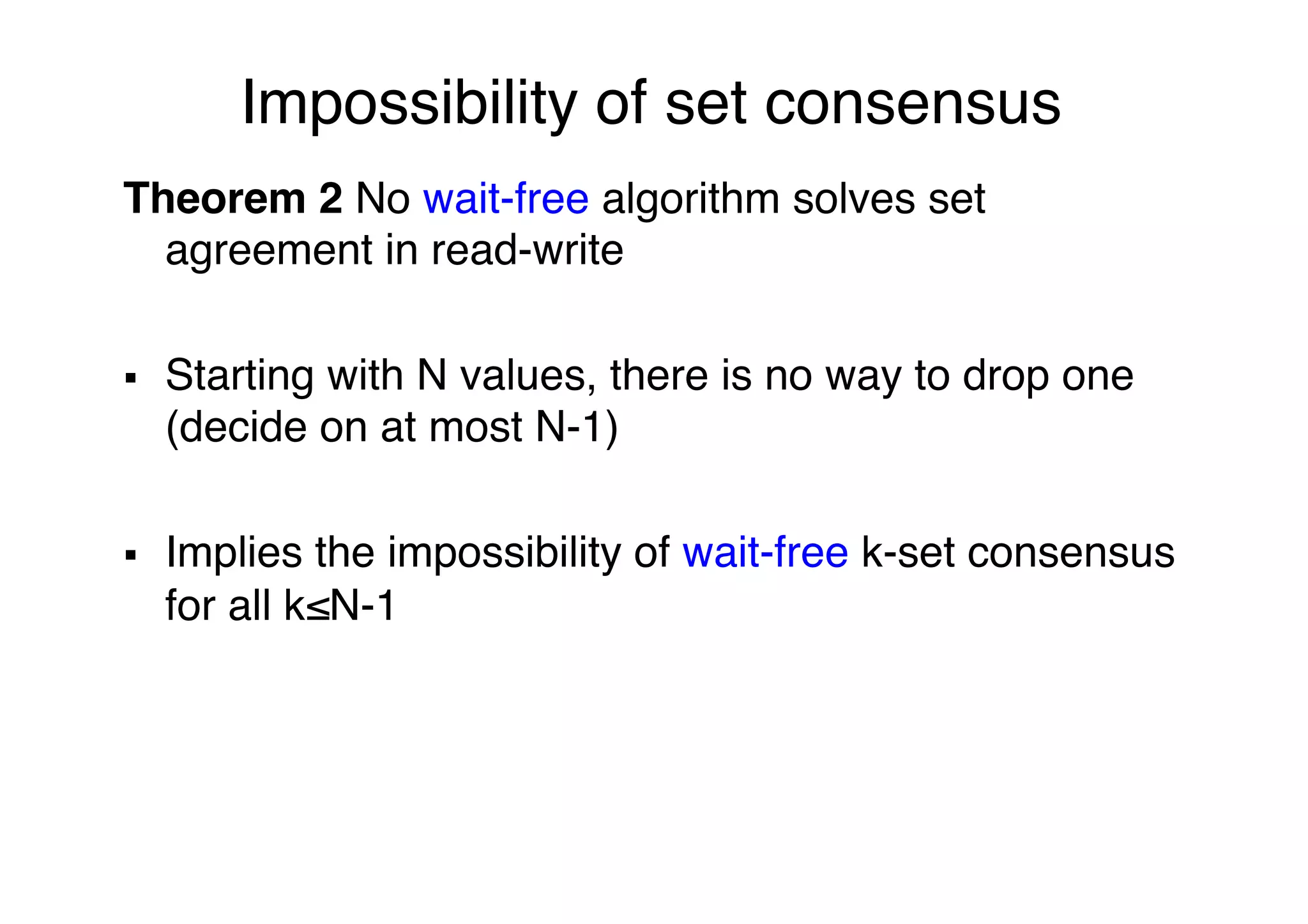 Impossibility of set consensus"
Theorem 2 No wait-free algorithm solves set
agreement in read-write"
"
§  Starting with N values, there is no way to drop one
(decide on at most N-1)"
"
§  Implies the impossibility of wait-free k-set consensus
for all k≤N-1"
 