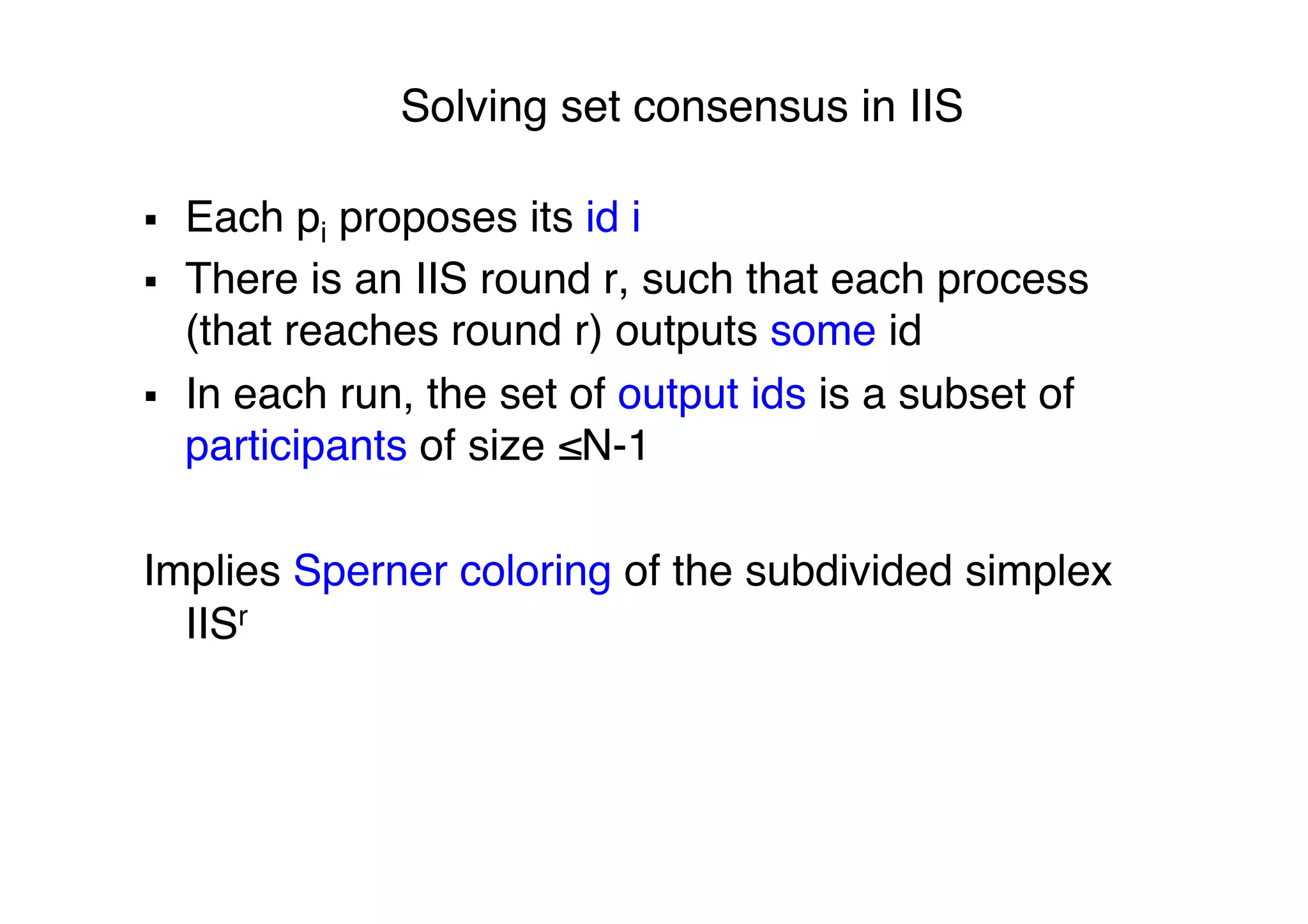 Solving set consensus in IIS"
§  Each pi proposes its id i"
§  There is an IIS round r, such that each process
(that reaches round r) outputs some id "
§  In each run, the set of output ids is a subset of
participants of size ≤N-1"
"
Implies Sperner coloring of the subdivided simplex
IISr "
 