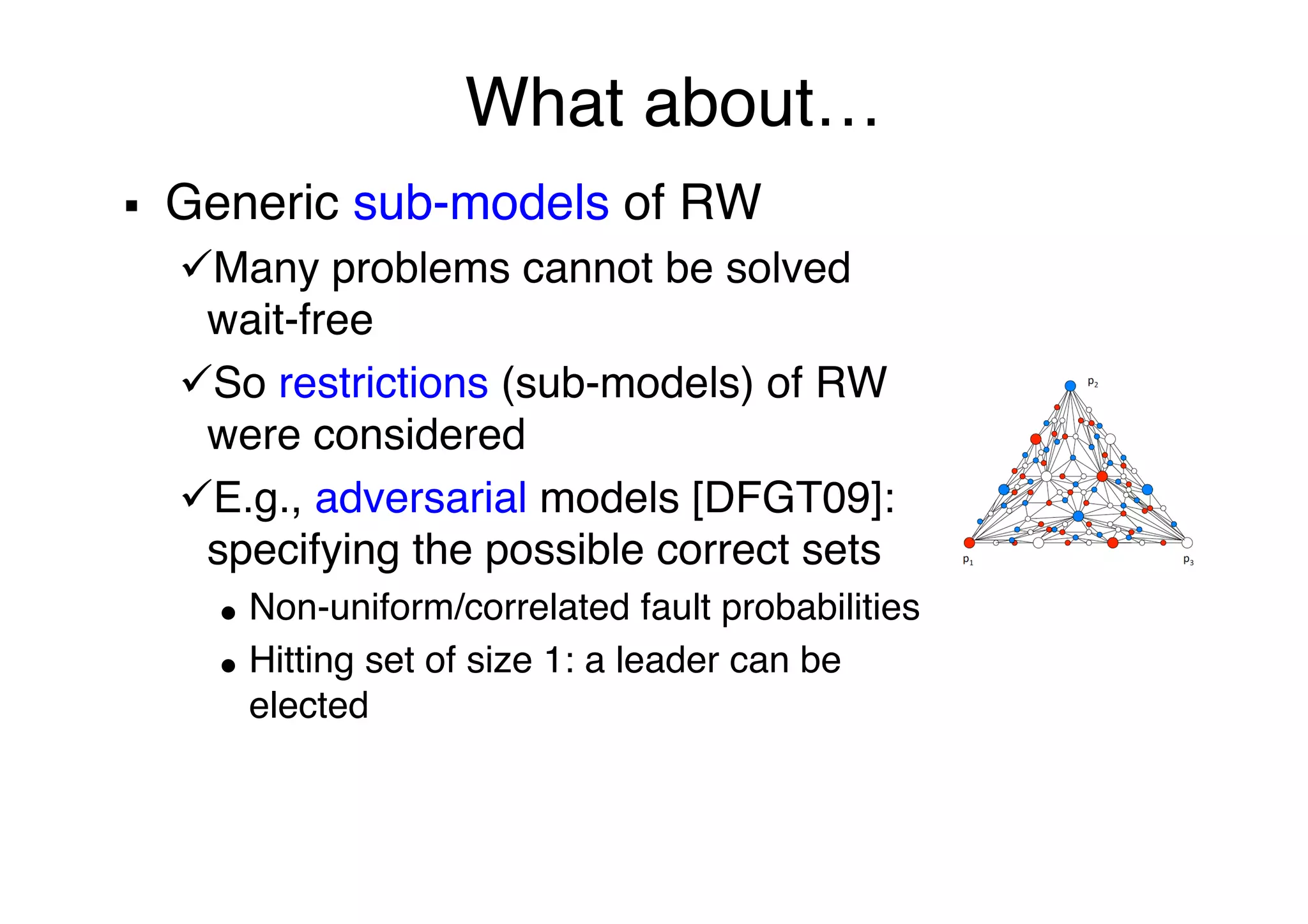 What about…"
§  Generic sub-models of RW"
ü Many problems cannot be solved
wait-free"
ü So restrictions (sub-models) of RW
were considered"
ü E.g., adversarial models [DFGT09]:
specifying the possible correct sets"
●  Non-uniform/correlated fault probabilities"
●  Hitting set of size 1: a leader can be
elected"
"
"
 