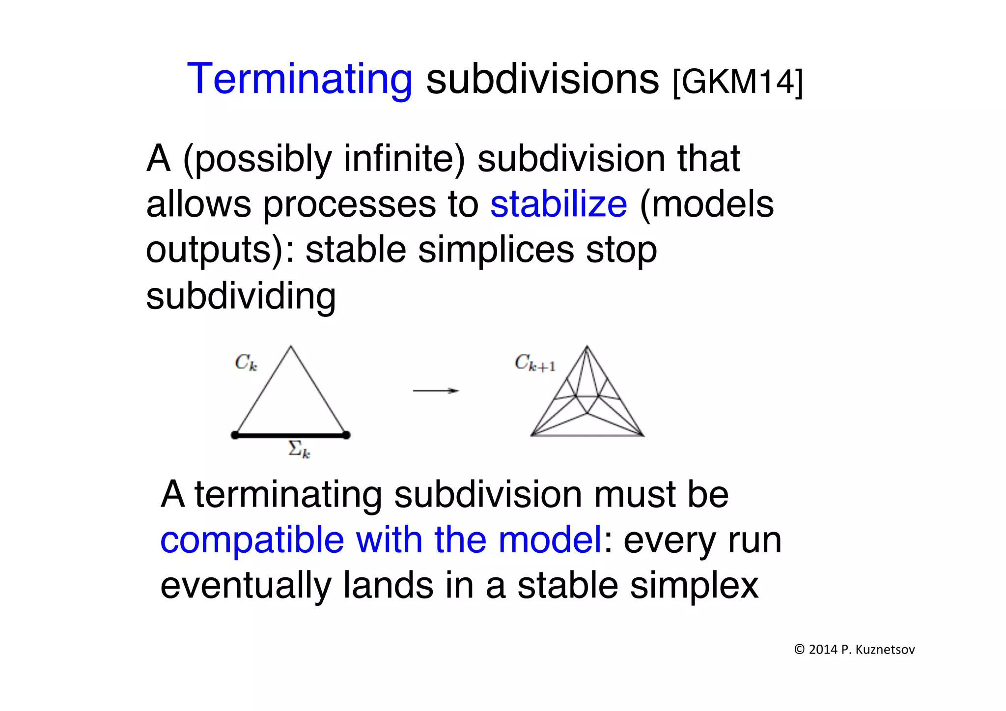 Terminating subdivisions [GKM14]"
A (possibly inﬁnite) subdivision that
allows processes to stabilize (models
outputs): stable simplices stop
subdividing"
A terminating subdivision must be
compatible with the model: every run
eventually lands in a stable simplex "
©	
  2014	
  P.	
  Kuznetsov	
  	
  
 