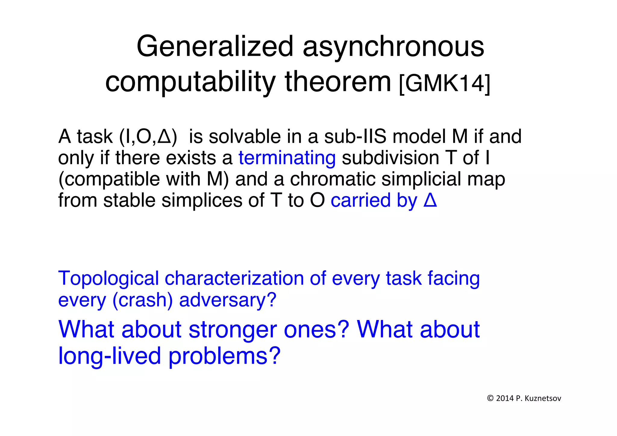 Generalized asynchronous
computability theorem [GMK14]"
A task (I,O,Δ) is solvable in a sub-IIS model M if and
only if there exists a terminating subdivision T of I
(compatible with M) and a chromatic simplicial map
from stable simplices of T to O carried by Δ "
"
Topological characterization of every task facing
every (crash) adversary?"
What about stronger ones? What about
long-lived problems?"
"
"
©	
  2014	
  P.	
  Kuznetsov	
  	
  
 