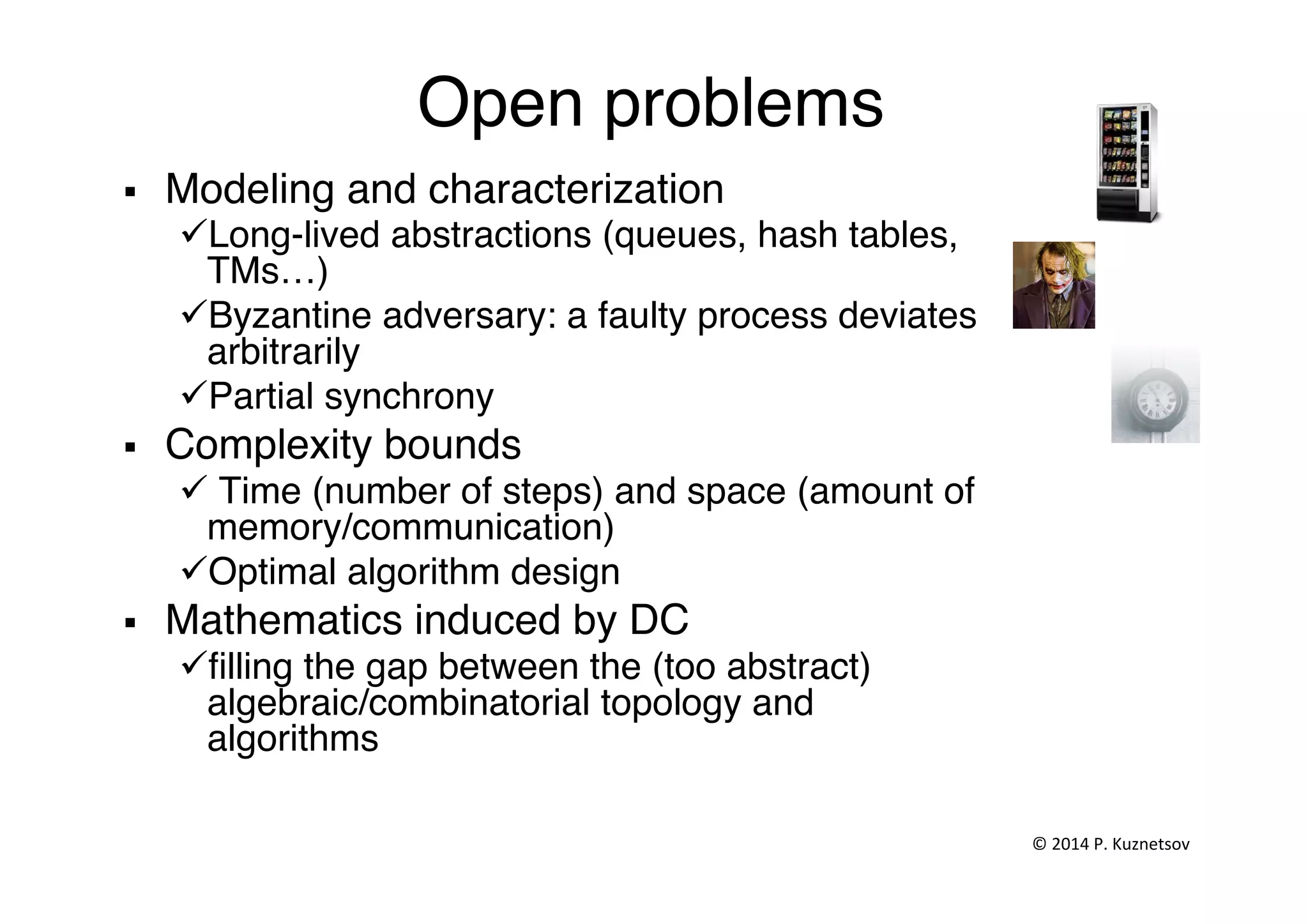 Open problems"
§  Modeling and characterization"
ü Long-lived abstractions (queues, hash tables,
TMs…)"
ü Byzantine adversary: a faulty process deviates
arbitrarily"
ü Partial synchrony"
§  Complexity bounds"
ü Time (number of steps) and space (amount of
memory/communication)"
ü Optimal algorithm design"
§  Mathematics induced by DC"
ü ﬁlling the gap between the (too abstract)
algebraic/combinatorial topology and
algorithms"
"
©	
  2014	
  P.	
  Kuznetsov	
  	
  
 