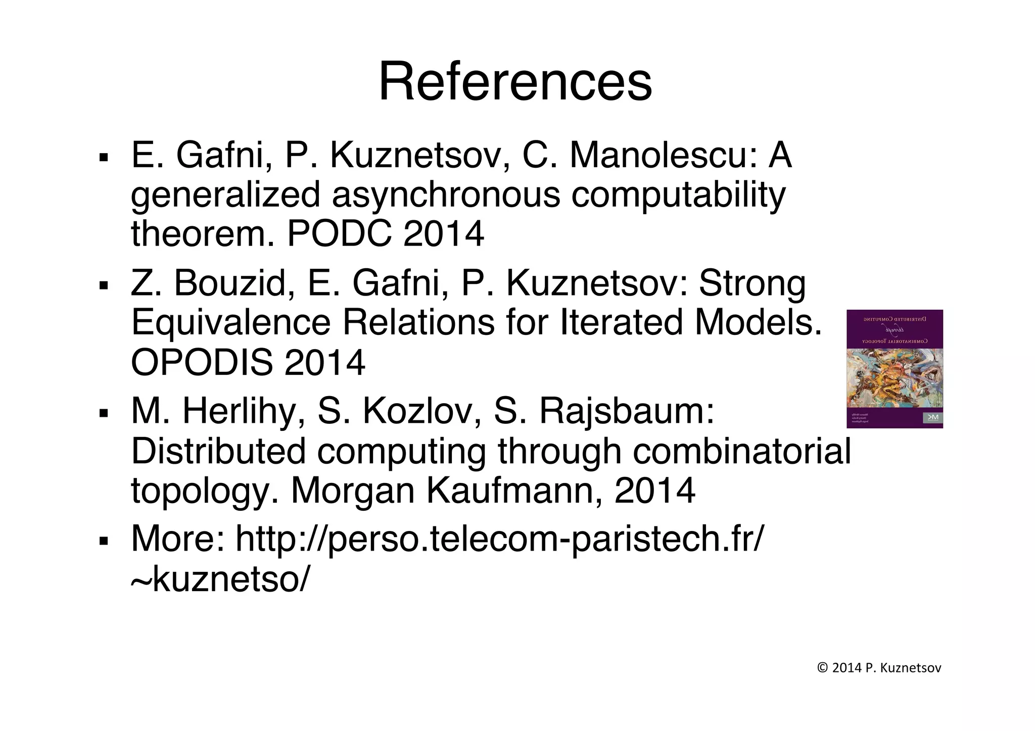 References"
§  E. Gafni, P. Kuznetsov, C. Manolescu: A
generalized asynchronous computability
theorem. PODC 2014"
§  Z. Bouzid, E. Gafni, P. Kuznetsov: Strong
Equivalence Relations for Iterated Models.
OPODIS 2014"
§  M. Herlihy, S. Kozlov, S. Rajsbaum:
Distributed computing through combinatorial
topology. Morgan Kaufmann, 2014 "
§  More: http://perso.telecom-paristech.fr/
~kuznetso/ "
©	
  2014	
  P.	
  Kuznetsov	
  	
  
 