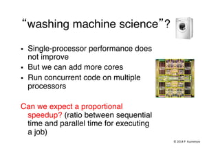  
“washing machine science”?"
§  Single-processor performance does
not improve"
§  But we can add more cores"
§  Run concurrent code on multiple
processors"
Can we expect a proportional
speedup? (ratio between sequential
time and parallel time for executing
a job)"
©	
  2014	
  P.	
  Kuznetsov	
  	
  
 