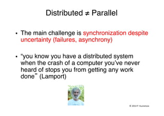 Distributed ≠ Parallel"
§  The main challenge is synchronization despite
uncertainty (failures, asynchrony)"
"
§  “you know you have a distributed system
when the crash of a computer you’ve never
heard of stops you from getting any work
done” (Lamport)"
©	
  2014	
  P.	
  Kuznetsov	
  	
  
 