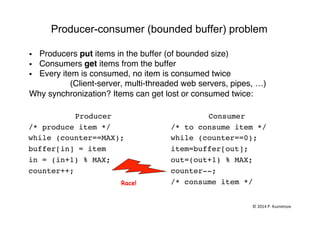 Producer-consumer (bounded buffer) problem
§  Producers put items in the buffer (of bounded size)"
§  Consumers get items from the buffer"
§  Every item is consumed, no item is consumed twice"
"(Client-server, multi-threaded web servers, pipes, …)"
Why synchronization? Items can get lost or consumed twice:"
"
Producer!
/* produce item */!
while (counter==MAX);!
buffer[in] = item !
in = (in+1) % MAX;!
counter++; !!
Consumer!
/* to consume item */!
while (counter==0); !
item=buffer[out];!
out=(out+1) % MAX;!
counter--; !
/* consume item */!
!
Race!
©	
  2014	
  P.	
  Kuznetsov	
  	
  
 