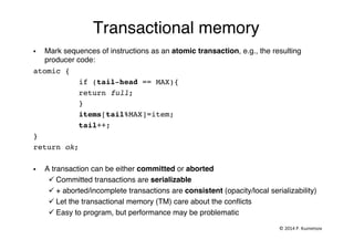 Transactional memory"
§  Mark sequences of instructions as an atomic transaction, e.g., the resulting
producer code:"
atomic {!
!if (tail-head == MAX){!
!return full;!
!}!
!items[tail%MAX]=item; !
!tail++;!
}!
return ok;!
§  A transaction can be either committed or aborted!
ü Committed transactions are serializable !
ü + aborted/incomplete transactions are consistent (opacity/local serializability)!
ü Let the transactional memory (TM) care about the conﬂicts"
ü Easy to program, but performance may be problematic"
©	
  2014	
  P.	
  Kuznetsov	
  	
  
 