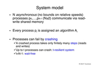 System model"
§  N asynchronous (no bounds on relative speeds)
processes p0,…,pN-1 (N≥2) communicate via read-
write shared memory"
§  Every process pi is assigned an algorithm Ai"
§  Processes can fail by crashing "
ü A crashed process takes only ﬁnitely many steps (reads
and writes)"
ü Up to t processes can crash: t-resilient system "
ü t=N-1: wait-free "
"
©	
  2014	
  P.	
  Kuznetsov	
  	
  
 