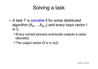 Solving a task"
"
§  A task T is solvable if for some distributed
algorithm {A0,…,AN-1} and every input vector I
in I:"
ü Every correct process eventually outputs a value
(decides)"
ü The output vector O is in Δ(I) "
©	
  2014	
  P.	
  Kuznetsov	
  	
  
 