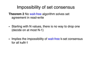 Impossibility of set consensus"
Theorem 2 No wait-free algorithm solves set
agreement in read-write"
"
§  Starting with N values, there is no way to drop one
(decide on at most N-1)"
"
§  Implies the impossibility of wait-free k-set consensus
for all k≤N-1"
 