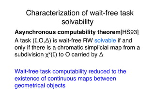 Characterization of wait-free task
solvability"
Asynchronous computability theorem[HS93]"
A task (I,O,Δ) is wait-free RW solvable if and
only if there is a chromatic simplicial map from a
subdivision χk(I) to O carried by Δ"
"
Wait-free task computability reduced to the
existence of continuous maps between
geometrical objects"
"
"
 