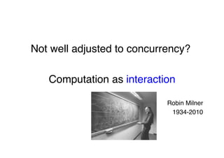 "
Not well adjusted to concurrency?"
"
Computation as interaction"
"
Robin Milner"
1934-2010"
 
