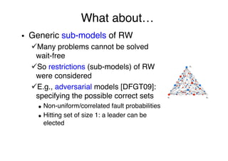 What about…"
§  Generic sub-models of RW"
ü Many problems cannot be solved
wait-free"
ü So restrictions (sub-models) of RW
were considered"
ü E.g., adversarial models [DFGT09]:
specifying the possible correct sets"
●  Non-uniform/correlated fault probabilities"
●  Hitting set of size 1: a leader can be
elected"
"
"
 