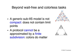 Beyond wait-free and colorless tasks "
§  A generic sub-IIS model is not
compact: does not contain limit
points "
§  A protocol cannot be a
approximated by a ﬁnite
subdivision: colors do matter "
©	
  2014	
  P.	
  Kuznetsov	
  	
  
 