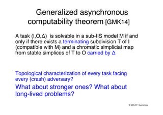 Generalized asynchronous
computability theorem [GMK14]"
A task (I,O,Δ) is solvable in a sub-IIS model M if and
only if there exists a terminating subdivision T of I
(compatible with M) and a chromatic simplicial map
from stable simplices of T to O carried by Δ "
"
Topological characterization of every task facing
every (crash) adversary?"
What about stronger ones? What about
long-lived problems?"
"
"
©	
  2014	
  P.	
  Kuznetsov	
  	
  
 