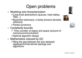 Open problems"
§  Modeling and characterization"
ü Long-lived abstractions (queues, hash tables,
TMs…)"
ü Byzantine adversary: a faulty process deviates
arbitrarily"
ü Partial synchrony"
§  Complexity bounds"
ü Time (number of steps) and space (amount of
memory/communication)"
ü Optimal algorithm design"
§  Mathematics induced by DC"
ü ﬁlling the gap between the (too abstract)
algebraic/combinatorial topology and
algorithms"
"
©	
  2014	
  P.	
  Kuznetsov	
  	
  
 
