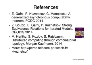References"
§  E. Gafni, P. Kuznetsov, C. Manolescu: A
generalized asynchronous computability
theorem. PODC 2014"
§  Z. Bouzid, E. Gafni, P. Kuznetsov: Strong
Equivalence Relations for Iterated Models.
OPODIS 2014"
§  M. Herlihy, S. Kozlov, S. Rajsbaum:
Distributed computing through combinatorial
topology. Morgan Kaufmann, 2014 "
§  More: http://perso.telecom-paristech.fr/
~kuznetso/ "
©	
  2014	
  P.	
  Kuznetsov	
  	
  
 