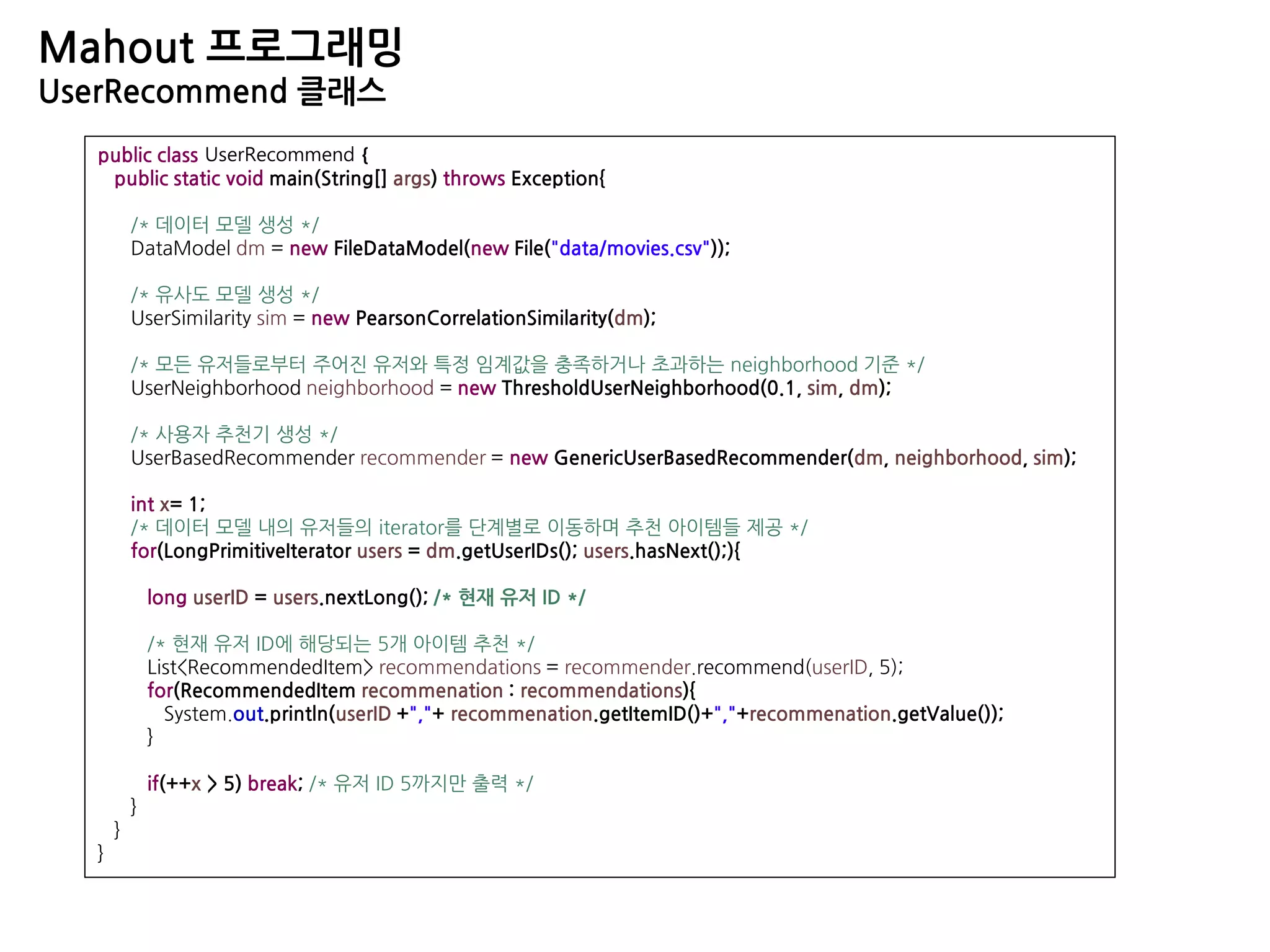 Mahout 프로그래밍
UserRecommend 클래스
public class UserRecommend {
public static void main(String[] args) throws Exception{
/* 데이터 모델 생성 */
DataModel dm = new FileDataModel(new File("data/movies.csv"));
/* 유사도 모델 생성 */
UserSimilarity sim = new PearsonCorrelationSimilarity(dm);
/* 모든 유저들로부터 주어진 유저와 특정 임계값을 충족하거나 초과하는 neighborhood 기준 */
UserNeighborhood neighborhood = new ThresholdUserNeighborhood(0.1, sim, dm);
/* 사용자 추천기 생성 */
UserBasedRecommender recommender = new GenericUserBasedRecommender(dm, neighborhood, sim);
int x= 1;
/* 데이터 모델 내의 유저들의 iterator를 단계별로 이동하며 추천 아이템들 제공 */
for(LongPrimitiveIterator users = dm.getUserIDs(); users.hasNext();){
long userID = users.nextLong(); /* 현재 유저 ID */
/* 현재 유저 ID에 해당되는 5개 아이템 추천 */
List<RecommendedItem> recommendations = recommender.recommend(userID, 5);
for(RecommendedItem recommenation : recommendations){
System.out.println(userID +","+ recommenation.getItemID()+","+recommenation.getValue());
}
if(++x > 5) break; /* 유저 ID 5까지만 출력 */
}
}
}
 