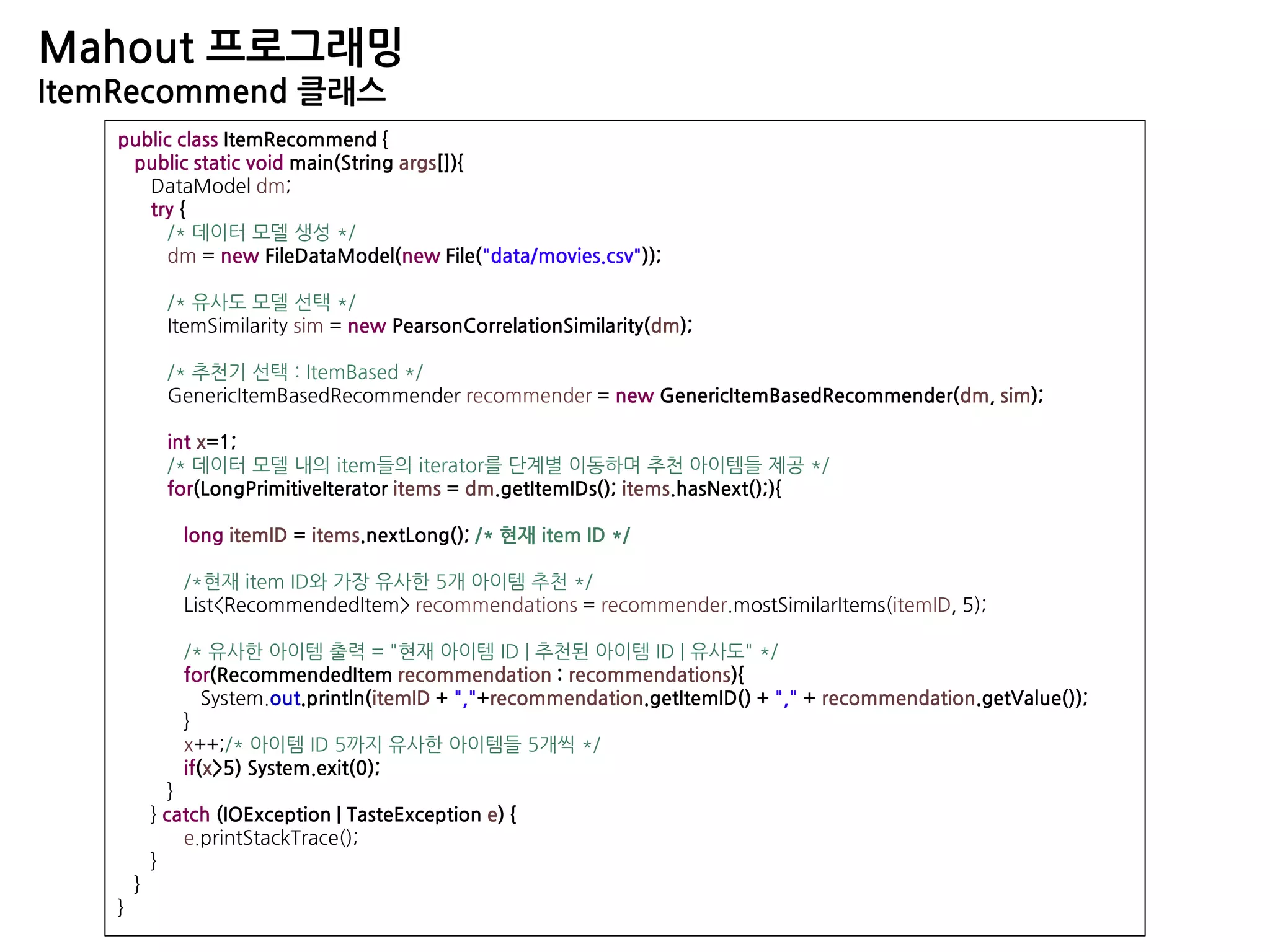 Mahout 프로그래밍
ItemRecommend 클래스
public class ItemRecommend {
public static void main(String args[]){
DataModel dm;
try {
/* 데이터 모델 생성 */
dm = new FileDataModel(new File("data/movies.csv"));
/* 유사도 모델 선택 */
ItemSimilarity sim = new PearsonCorrelationSimilarity(dm);
/* 추천기 선택 : ItemBased */
GenericItemBasedRecommender recommender = new GenericItemBasedRecommender(dm, sim);
int x=1;
/* 데이터 모델 내의 item들의 iterator를 단계별 이동하며 추천 아이템들 제공 */
for(LongPrimitiveIterator items = dm.getItemIDs(); items.hasNext();){
long itemID = items.nextLong(); /* 현재 item ID */
/*현재 item ID와 가장 유사한 5개 아이템 추천 */
List<RecommendedItem> recommendations = recommender.mostSimilarItems(itemID, 5);
/* 유사한 아이템 출력 = "현재 아이템 ID | 추천된 아이템 ID | 유사도" */
for(RecommendedItem recommendation : recommendations){
System.out.println(itemID + ","+recommendation.getItemID() + "," + recommendation.getValue());
}
x++;/* 아이템 ID 5까지 유사한 아이템들 5개씩 */
if(x>5) System.exit(0);
}
} catch (IOException | TasteException e) {
e.printStackTrace();
}
}
}
 