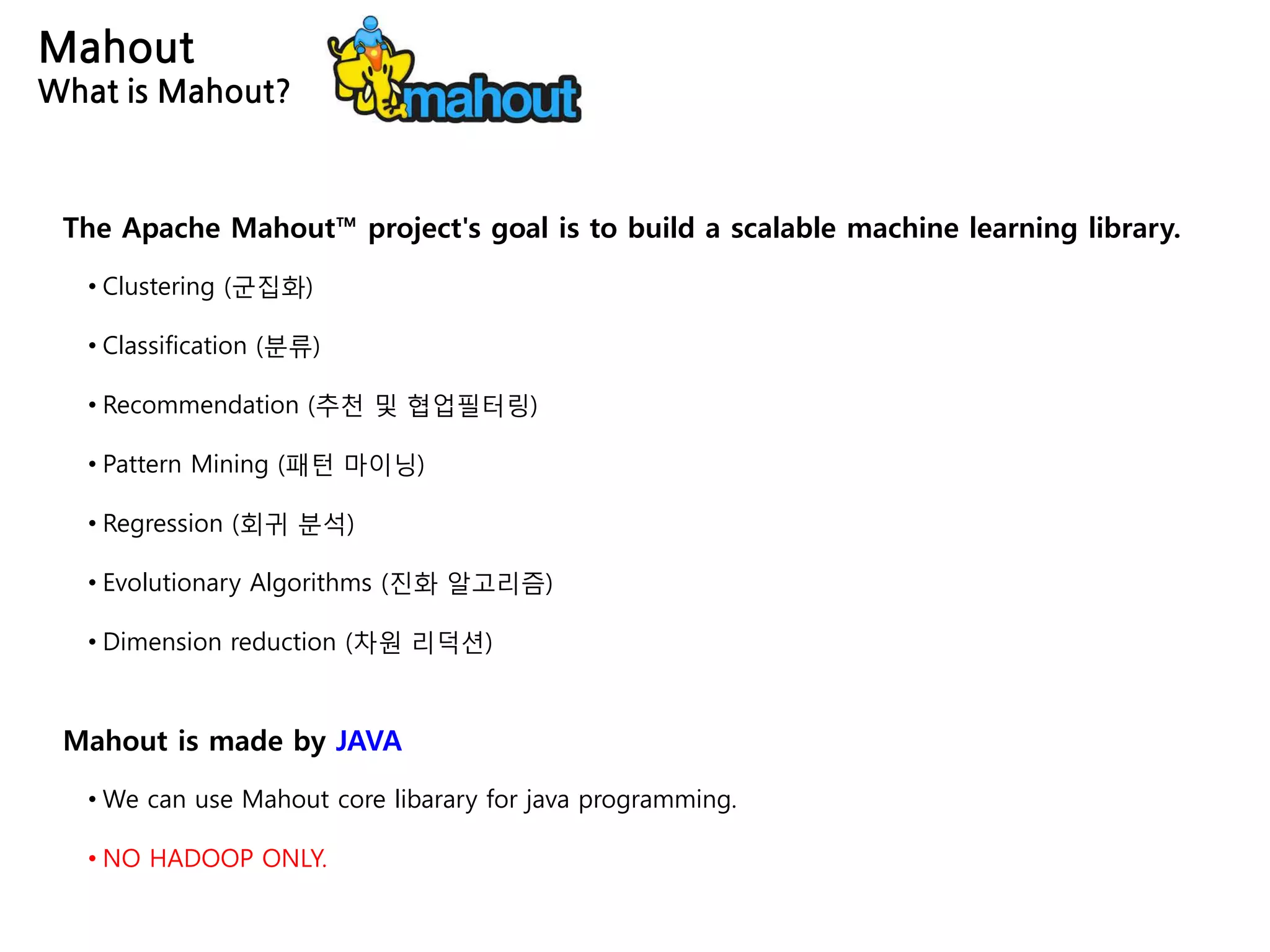 Mahout
What is Mahout?
The Apache Mahout™ project's goal is to build a scalable machine learning library.
• Clustering (군집화)
• Classification (분류)
• Recommendation (추천 및 협업필터링)
• Pattern Mining (패턴 마이닝)
• Regression (회귀 분석)
• Evolutionary Algorithms (진화 알고리즘)
• Dimension reduction (차원 리덕션)
Mahout is made by JAVA
• We can use Mahout core libarary for java programming.
• NO HADOOP ONLY.
 