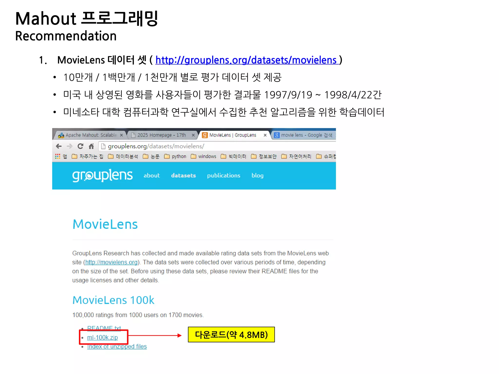 Mahout 프로그래밍
Recommendation
1. MovieLens 데이터 셋 ( http://grouplens.org/datasets/movielens )
• 10만개 / 1백만개 / 1천만개 별로 평가 데이터 셋 제공
• 미국 내 상영된 영화를 사용자들이 평가한 결과물 1997/9/19 ~ 1998/4/22간
• 미네소타 대학 컴퓨터과학 연구실에서 수집한 추천 알고리즘을 위한 학습데이터
다운로드(약 4.8MB)
 