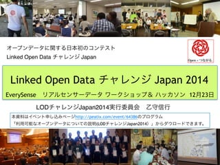 オープンデータに関する日本初のコンテスト 
Linked Open Data チャレンジ Japan
LODチャレンジJapan2014実行委員会 乙守信行  
Linked Open Data チャレンジ Japan 2014
EverySense リアルセンサーデータ ワークショップ＆ ハッカソン 12月23日
本資料はイベント申し込みページhttp://peatix.com/event/64386のプログラム
「利用可能なオープンデータについての説明(LODチャレンジJapan2014）」からダウロードできます。
 