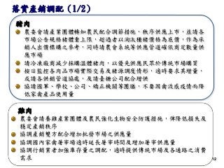 1212
雞肉
農委會請養雞產業團體及農民強化生物安全防護措施，俾降低損失及
穩定產銷秩序
協調產銷雙方配合增加批發市場之供應量
協調國內家禽屠宰場適時延長屠宰時間及增加屠宰供應量
協調行銷業者加強庫存量之調配，適時提供傳統市場及各通路之消費
需求
豬肉
農委會請產業團體轉知農民配合調節措施，秩序供應上市，並請各
市場公告規格豬體重上限，超過者以淘汰種豬價格為底價，作為承
銷人出價標購之參考，同時請農會系統等供應管道確依商定數量供
應市場
請冷凍廠商減少採購溫體豬肉，以優先供應民眾於傳統市場購買
按日監控各肉品市場實際交易及豬源調度情形，適時要求其增量，
或請各供銷管道協處，及請臺糖公司配合增供
協請國軍、學校、公司、矯正機關等團膳，不要因禽流感疫情而降
低家禽產品使用量
落實產銷調配（1/2）
 