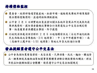 1414
農委會、經濟部每週掌握產地、批發市場、通路商及傳統市場等應節
商品價格變動情形，並適時採取調配措施
公平會 2 月 4 日將實地訪查並密切關注各地年貨商品市況及魚肉蔬
果供應情形，嚴防業者藉機從事聯合行為等違反公平交易法規定情
事，倘查獲業者具體違法事證，即予嚴懲
行政院消保處消保官將於 2 月 6 日起陸續前往北（台北市迪化街與
民生西路南北貨集散地，2/4 起開賣）、中（台中市建國市場）、南
（高雄市三鳳中街，1/31 起開賣）等地之年貨大街進行訪價
持續價格監控
公平會為預防農曆春節前，美容美髮、汽車保養、洗衣、麵粉、釀造食
品、糖果餅乾及植物油等相關事業團體業者聯合調漲價格而觸法，將在
年前函知提醒相關公會團體，請其遵守公平交易法相關規定
發函提醒業者遵守公平交易法
 