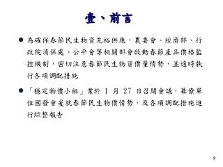 22
 為確保春節民生物資充裕供應，農委會、經濟部、行
政院消保處、公平會等相關部會啟動春節產品價格監
控機制，密切注意春節民生物資價量情勢，並適時執
行各項調配措施
 「穩定物價小組」業於 1 月 27 日召開會議，幕僚單
位國發會爰就春節民生物價情勢，及各項調配措施進
行綜整報告
壹、前言
 