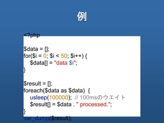例
<?php
$data = [];
for($i = 0; $i < 50; $i++) {
$data[] = "data $i";
}
$result = [];
foreach($data as $data) {
usleep(100000); // 100msのウエイト
$result[] = $data . " processed.";
}
var_dump($result);
 