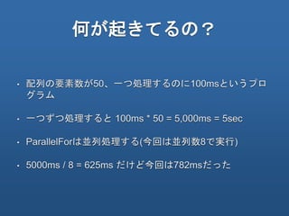 何が起きてるの？
• 配列の要素数が50、一つ処理するのに100msというプロ
グラム
• 一つずつ処理すると 100ms * 50 = 5,000ms = 5sec
• ParallelForは並列処理する(今回は並列数8で実行)
• 5000ms / 8 = 625ms だけど今回は782msだった
 