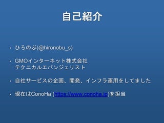 自己紹介
• ひろのぶ(@hironobu_s)
• GMOインターネット株式会社
テクニカルエバンジェリスト
• 自社サービスの企画、開発、インフラ運用をしてました
• 現在はConoHa (https://www.conoha.jp)を担当
 