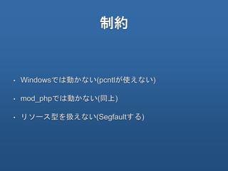制約
• Windowsでは動かない(pcntlが使えない)
• mod_phpでは動かない(同上)
• リソース型を扱えない(Segfaultする)
 