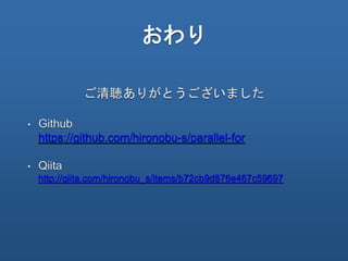 おわり
• Github
https://github.com/hironobu-s/parallel-for
• Qiita
http://qiita.com/hironobu_s/items/b72cb9d876e467c59697
ご清聴ありがとうございました
 