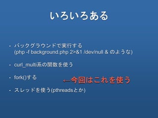 いろいろある
• バックグラウンドで実行する
(php -f background.php 2>&1 /dev/null & のような)
• curl_multi系の関数を使う
• fork()する
• スレッドを使う(pthreadsとか)
←今回はこれを使う
 