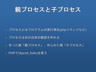 親プロセスと子プロセス
• プロセスとはプログラムの実行単位(phpコマンドなど)
• プロセスは自分自身の複製を作れる
• 作った側「親プロセス」、作られた側「子プロセス」
• PHPではpcntl_fork()を使う
 