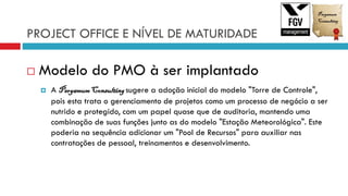 PROJECT OFFICE E NÍVEL DE MATURIDADE
 Modelo do PMO à ser implantado
 A PergamumConsultingsugere a adoção inicial do modelo "Torre de Controle",
pois esta trata o gerenciamento de projetos como um processo de negócio a ser
nutrido e protegido, com um papel quase que de auditoria, mantendo uma
combinação de suas funções junto as do modelo "Estação Meteorológica". Este
poderia na sequência adicionar um "Pool de Recursos" para auxiliar nas
contratações de pessoal, treinamentos e desenvolvimento.
 