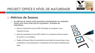 PROJECT OFFICE E NÍVEL DE MATURIDADE
 Métricas de Sucesso
 As métricas de sucesso serão baseadas principalmente em resultados
(fatos), pois contra estes não há argumentos. Exemplos de
indicadores:
 Índice de cumprimento de prazo (SPI): Verificação do cronograma e seus
respectivos atrasos;
 Índice de cumprimento do custo (CPI): Verificar se o orçamento manteve-se dentro
do previsto e suas oscilações;
 Projetos de Sucesso: Índice de cumprimento das previsões de escopo, tempo e custo,
consolidando o bom planejamento e conhecimento das ferramentas difundidas pelo
PMO.
 