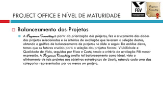 PROJECT OFFICE E NÍVEL DE MATURIDADE
 Balanceamento dos Projetos
 A PergamumConsultinga partir da priorização dos projetos, fez o cruzamento dos dados
dos projetos selecionados e os critérios de avaliação que levaram a seleção destes,
obtendo o gráfico de balanceamento de projetos no slide a seguir. Da análise deste,
temos que os fatores cruciais para a seleção dos projetos foram: Visibilidade e
Qualidade de Vida, seguidos por Risco e Custo, tendo o critério de avaliação PIB menor
expressão. A PergamumConsultingavalia tal balanceamento como ideal, visto o
alinhamento de tais projetos aos objetivos estratégicos de Lisarb, estando cada uma das
categorias representadas por ao menos um projeto.
 
