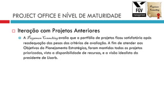 PROJECT OFFICE E NÍVEL DE MATURIDADE
 Iteração com Projetos Anteriores
 A Pergamum Consulting avalia que o portfólio de projetos ficou satisfatório após
readequação dos pesos dos critérios de avaliação. A fim de atender aos
Objetivos do Planejamento Estratégico, foram mantidos todos os projetos
priorizados, visto a disponibilidade de recursos, e a visão idealista do
presidente de Lisarb.
 