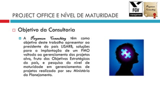 PROJECT OFFICE E NÍVEL DE MATURIDADE
 Objetivo da Consultoria
 A Pergamum Consulting têm como
objetivo deste trabalho apresentar ao
presidente do país LISARB, soluções
para a implantação de um PMO
voltado ao gerenciamento dos projetos
alvo, fruto dos Objetivos Estratégicos
do país, e pesquisa do nível de
maturidade em gerenciamentos de
projetos realizada por seu Ministério
do Planejamento.
 