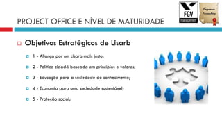 PROJECT OFFICE E NÍVEL DE MATURIDADE
 Objetivos Estratégicos de Lisarb
 1 - Aliança por um Lisarb mais justo;
 2 - Política cidadã baseada em princípios e valores;
 3 - Educação para a sociedade do conhecimento;
 4 - Economia para uma sociedade sustentável;
 5 - Proteção social;
 