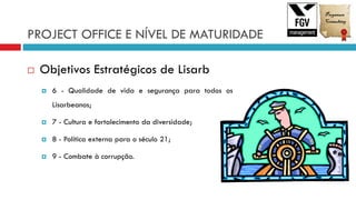 PROJECT OFFICE E NÍVEL DE MATURIDADE
 Objetivos Estratégicos de Lisarb
 6 - Qualidade de vida e segurança para todos os
Lisarbeanos;
 7 - Cultura e fortalecimento da diversidade;
 8 - Política externa para o século 21;
 9 - Combate à corrupção.
 