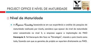 PROJECT OFFICE E NÍVEL DE MATURIDADE
 Nível de Maturidade
 A Pergamum Consulting baseando-se em sua experiência e análise da pesquisa de
maturidade realizada por Lisarb, considera que apesar do nível de maturidade
estar concentrado no nível 2, a empresa sugere a implantação do PMO
hierarquia 3. Tal hierarquia têm foco na "Estratégia", visando o país Lisarb como
todo, fazendo com que os gerentes de projeto se reportem diretamente ao PMO.
 