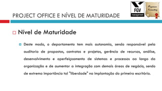 PROJECT OFFICE E NÍVEL DE MATURIDADE
 Nível de Maturidade
 Deste modo, o departamento tem mais autonomia, sendo responsável pela
auditoria de propostas, contratos e projetos, gerência de recursos, análise,
desenvolvimento e aperfeiçoamento de sistemas e processos ao longo da
organização e de aumentar a integração com demais áreas de negócio, sendo
de extrema importância tal "liberdade" na implantação do primeiro escritório.
 