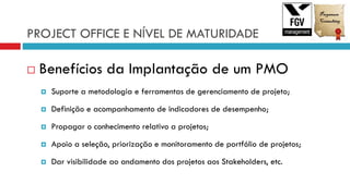 PROJECT OFFICE E NÍVEL DE MATURIDADE
 Benefícios da Implantação de um PMO
 Suporte a metodologia e ferramentas de gerenciamento de projeto;
 Definição e acompanhamento de indicadores de desempenho;
 Propagar o conhecimento relativo a projetos;
 Apoio a seleção, priorização e monitoramento de portfólio de projetos;
 Dar visibilidade ao andamento dos projetos aos Stakeholders, etc.
 