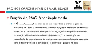 PROJECT OFFICE E NÍVEL DE MATURIDADE
 Função do PMO à ser implantado
 A PergamumConsultingbaseando-se em sua experiência e análise sugere ao
presidente de Lisarb a adoção como principais funções as Gerências de Recursos
e Métodos e Procedimentos, visto que estas congregam as etapas de treinamento
e formação, além do desenvolvimento, implementação e manutenção da
metodologia de gerenciamento de projetos, etapas estas consideradas essenciais
para o desenvolvimento e consolidação da cultura de projetos no país.
 