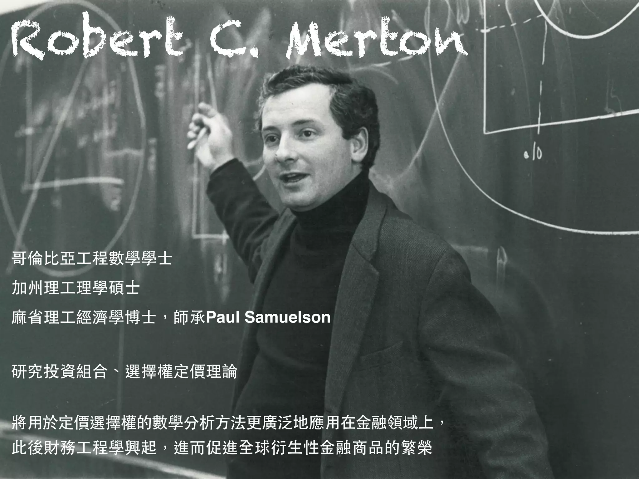 Robert C. Merton
哥倫⽐比亞⼯工程數學學⼠士 
加州理⼯工理學碩⼠士 
⿇麻省理⼯工經濟學博⼠士，師承Paul Samuelson
研究投資組合、選擇權定價理論
將⽤用於定價選擇權的數學分析⽅方法更廣泛地應⽤用在⾦金融領域上，
此後財務⼯工程學興起，進⽽而促進全球衍⽣生性⾦金融商品的繁榮
 