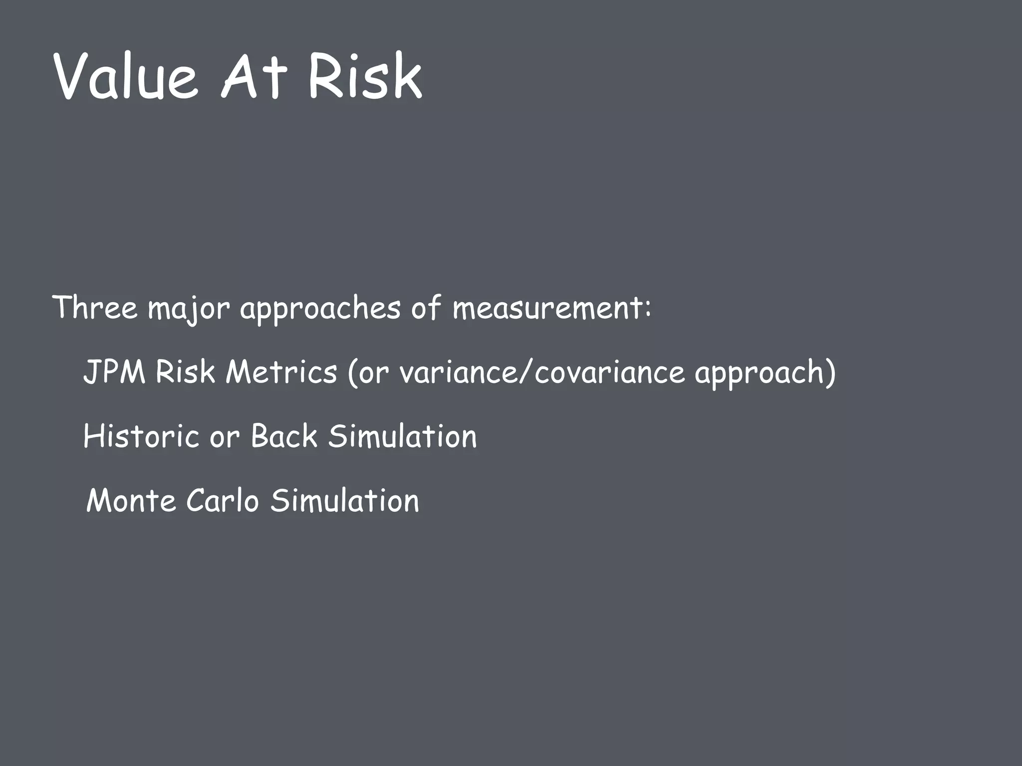 Three major approaches of measurement:
JPM Risk Metrics (or variance/covariance approach)
Historic or Back Simulation
Monte Carlo Simulation
Value At Risk
 
