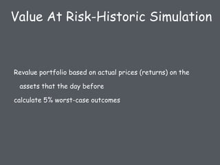 Revalue portfolio based on actual prices (returns) on the
assets that the day before
calculate 5% worst-case outcomes
Value At Risk-Historic Simulation
 